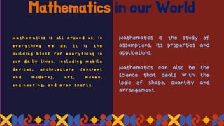 Mathematics in our World
M a t h e m a t i c s i s a l l a r o u n d u s , i n
e v e r y t h i n g w e d o . I t i s t h e
b u i l d i n g b l o c k f o r e v e r y t h i n g i n
o u r d a i l y l i v e s , i n c l u d i n g m o b i l e
d e v i c e s , a r c h i t e c t u r e ( a n c i e n t
a n d m o d e r n ) , a r t , m o n e y ,
e n g i n e e r i n g , a n d e v e n s p o r t s .
Mathematics is the study of
assumptions, its properties and
applications.
Mathematics can also be the
science that deals with the
logic of shape, quantity and
arrangement.
 