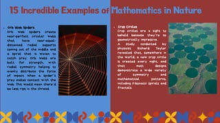 15 Incredible Examples of Mathematics in Nature
1. Orb Web Spiders
Orb web spiders create
near-perfect circular webs
that have near-equal-
distanced radial supports
coming out of the middle and
a spiral that is woven to
catch prey. Orb webs are
built for strength, with
radial symmetry helping to
evenly distribute the force
of impact when a spider’s
prey makes contact with the
web. This would mean there’d
be less rips in the thread.
1. Crop Circles
Crop circles are a sight to
behold because they’re so
geometrically impressive.
A study conducted by
physicist Richard Taylor
revealed that, somewhere in
the world, a new crop circle
is created every night, and
that most designs
demonstrate a wide variety
of symmetry and
mathematical patterns,
including Fibonacci spirals and
fractals.
 