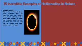 15 Incredible Examples of Mathematics in Nature
1. Sun-Moon Symmetry
The sun has a diameter of 1.4
million kilometres, while his
sister, the Moon, has a meagre
diameter of 3,474 kilometres.
With these figures, it seems
near impossible that the moon
can block the sun’s light and
give us around five solar
eclipses every two years.
 
