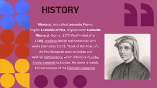 Fibonacci, also called Leonardo Pisano,
English Leonardo of Pisa, original name Leonardo
Fibonacci, (born c. 1170, Pisa?—died after
1240), medieval Italian mathematician who
wrote Liber abaci (1202; “Book of the Abacus”),
the first European work on Indian and
Arabian mathematics, which introduced Hindu-
Arabic numerals to Europe. His name is mainly
known because of the Fibonacci sequence.
HISTORY
 