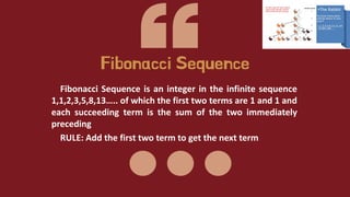 Fibonacci Sequence is an integer in the infinite sequence
1,1,2,3,5,8,13….. of which the first two terms are 1 and 1 and
each succeeding term is the sum of the two immediately
preceding
RULE: Add the first two term to get the next term
Fibonacci Sequence
 
