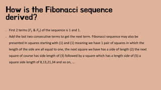 How is the Fibonacci sequence
derived?
1. First 2 terms (𝐹1 & 𝐹2) of the sequence is 1 and 1.
2. Add the last two consecutive terms to get the next term. Fibonacci sequence may also be
presented In squares starting with (1) and (1) meaning we have 1 pair of squares in which the
length of the side are all equal to one, the next square we have has a side of length (2) the next
square of course has side length of (3) followed by a square which has a length side of (5) a
square side length of 8,13,21,34 and so on, …
 