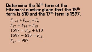 Determine the 16th term of the
Fibonacci number given that the 15th
term is 610 and the 17th term is 1597.
𝐹𝑛−2 + 𝐹𝑛−1 = 𝐹𝑛
𝐹17 = 𝐹16 + 𝐹15
1597 = 𝐹16 + 610
1597 − 610 = 𝐹11
𝐹17 = 987
 