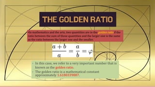 THE GOLDEN RATIO
•In mathematics and the arts, two quantities are in the golden ratio if the
ratio between the sum of those quantities and the larger one is the same
as the ratio between the larger one and the smaller.
• In this case, we refer to a very important number that is
known as the golden ratio.
• The golden ratio is a mathematical constant
approximately 1.6180339887.
 