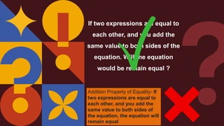 If two expressions are equal to
each other, and you add the
same value to both sides of the
equation. Will the equation
would be remain equal ?
Addition Property of Equality- If
two expressions are equal to
each other, and you add the
same value to both sides of
the equation, the equation will
remain equal
 