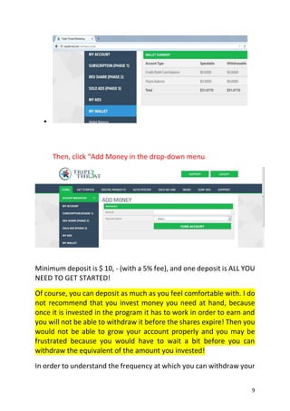 9

Then, click “Add Money in the drop-down menu
Minimum deposit is $ 10, - (with a 5% fee), and one deposit is ALL YOU
NEED TO GET STARTED!
Of course, you can deposit as much as you feel comfortable with. I do
not recommend that you invest money you need at hand, because
once it is invested in the program it has to work in order to earn and
you will not be able to withdraw it before the shares expire! Then you
would not be able to grow your account properly and you may be
frustrated because you would have to wait a bit before you can
withdraw the equivalent of the amount you invested!
In order to understand the frequency at which you can withdraw your
 