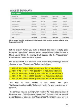 12
PS: do not pay attention to Payza and PayPal balance, those are being removed as PayPal is no
longer a partner of TT3.
Let me explain: When you make a deposit, the money initially goes
into your “Spendable” balance. When you purchase and Ad Pack or a
Share (same thing), the money it will appear into the “Repurchase”
balance once the Ad Pack has expired.
For each Ad Pack that you buy, there will be the percentage earned
showing in your “Repurchase” balance as follows:
1. Ad Pack #1 - 30% of $3.60 goes to your Repurchase balance
2. Ad Pack #2 - 35% of $7.00 goes to your Repurchase balance
3. Ad Pack #3 - 40% of $15.00 goes to your Repurchase balance
4. Ad Pack #4 - 45% of $30.00 goes to your Repurchase balance
5. Ad Pack #5 - 50% of $50.00 goes to your Repurchase balance
The rest is Pure Profit! It will show into your
“Withdrawable/Spendable” Balance in order for you to withdraw or
reinvest.
The earnings you are making when you buy Ad Packs are distributed
between your “Withdrawable/Spendable” Balance and an earned
percentage goes back into the “Repurchase” balance in order for you
 
