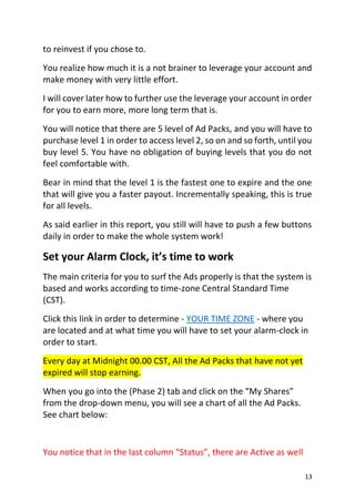 13
to reinvest if you chose to.
You realize how much it is a not brainer to leverage your account and
make money with very little effort.
I will cover later how to further use the leverage your account in order
for you to earn more, more long term that is.
You will notice that there are 5 level of Ad Packs, and you will have to
purchase level 1 in order to access level 2, so on and so forth, until you
buy level 5. You have no obligation of buying levels that you do not
feel comfortable with.
Bear in mind that the level 1 is the fastest one to expire and the one
that will give you a faster payout. Incrementally speaking, this is true
for all levels.
As said earlier in this report, you still will have to push a few buttons
daily in order to make the whole system work!
Set your Alarm Clock, it’s time to work
The main criteria for you to surf the Ads properly is that the system is
based and works according to time-zone Central Standard Time
(CST).
Click this link in order to determine - YOUR TIME ZONE - where you
are located and at what time you will have to set your alarm-clock in
order to start.
Every day at Midnight 00.00 CST, All the Ad Packs that have not yet
expired will stop earning.
When you go into the (Phase 2) tab and click on the “My Shares”
from the drop-down menu, you will see a chart of all the Ad Packs.
See chart below:
You notice that in the last column “Status”, there are Active as well
 