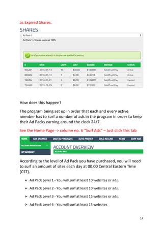 14
as Expired Shares.
How does this happen?
The program being set up in order that each and every active
member has to surf a number of ads in the program in order to keep
their Ad Packs earning around the clock 24/7.
See the Home Page -> column no. 6 “Surf Ads” – Just click this tab
According to the level of Ad Pack you have purchased, you will need
to surf an amount of sites each day at 00.00 Central Eastern Time
(CST).
 Ad Pack Level 1 - You will surf at least 10 websites or ads, 
 Ad Pack Level 2 - You will surf at least 10 websites or ads,
 Ad Pack Level 3 - You will surf at least 15 websites or ads, 
 Ad Pack Level 4 - You will surf at least 15 websites  
 