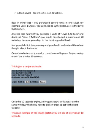 15
 Ad Pack Level 5 - You will surf at least 20 websites
Bear in mind that if you purchased several units in one Level, for
example Level 1 Shares, you will need to surf 10 sites, as it is the Level
that matters.
Another case figure: If you purchase 3 units of “Level 3 Ad Pack” and
4 units of “Level 5 Ad Pack”, you would have to surf a minimum of 20
websites, because you adapt to the most upgraded level.
Just go and do it, it is super easy and you should understand the whole
thing in about 5 minutes.
On each website that you surf, a countdown will appear for you to stay
or surf the site for 10 seconds.
This is just a simple example:
Once the 10 seconds expire, an image captcha will appear on the
same window which you have to click in order to get to the next
website.
This is an example of the image captcha you will see at intervals of 10
seconds.
 