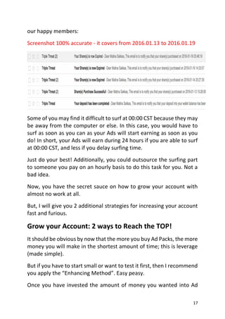17
our happy members:
Screenshot 100% accurate - it covers from 2016.01.13 to 2016.01.19
Some of you may find it difficult to surf at 00:00 CST because they may
be away from the computer or else. In this case, you would have to
surf as soon as you can as your Ads will start earning as soon as you
do! In short, your Ads will earn during 24 hours if you are able to surf
at 00:00 CST, and less if you delay surfing time.
Just do your best! Additionally, you could outsource the surfing part
to someone you pay on an hourly basis to do this task for you. Not a
bad idea.
Now, you have the secret sauce on how to grow your account with
almost no work at all.
But, I will give you 2 additional strategies for increasing your account
fast and furious.
Grow your Account: 2 ways to Reach the TOP!
It should be obvious by now that the more you buy Ad Packs, the more
money you will make in the shortest amount of time; this is leverage
(made simple).
But if you have to start small or want to test it first, then I recommend
you apply the “Enhancing Method”. Easy peasy.
Once you have invested the amount of money you wanted into Ad
 