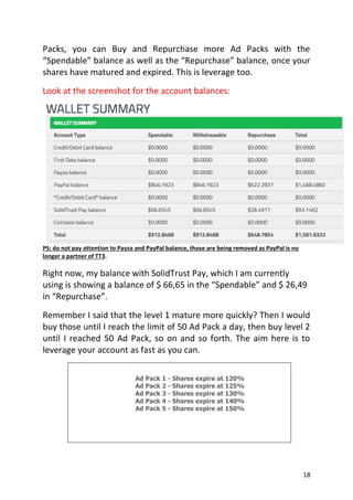 18
Packs, you can Buy and Repurchase more Ad Packs with the
“Spendable” balance as well as the “Repurchase” balance, once your
shares have matured and expired. This is leverage too.
Look at the screenshot for the account balances:
PS: do not pay attention to Payza and PayPal balance, those are being removed as PayPal is no
longer a partner of TT3.
Right now, my balance with SolidTrust Pay, which I am currently
using is showing a balance of $ 66,65 in the “Spendable” and $ 26,49
in “Repurchase”.
Remember I said that the level 1 mature more quickly? Then I would
buy those until I reach the limit of 50 Ad Pack a day, then buy level 2
until I reached 50 Ad Pack, so on and so forth. The aim here is to
leverage your account as fast as you can.
Ad Pack 1 - Shares expire at 120%
Ad Pack 2 - Shares expire at 125%
Ad Pack 3 - Shares expire at 130%
Ad Pack 4 - Shares expire at 140%
Ad Pack 5 - Shares expire at 150%
 