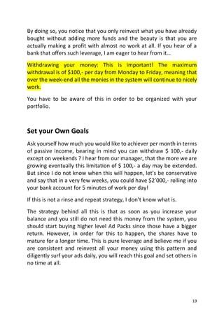 19
By doing so, you notice that you only reinvest what you have already
bought without adding more funds and the beauty is that you are
actually making a profit with almost no work at all. If you hear of a
bank that offers such leverage, I am eager to hear from it…
Withdrawing your money: This is important! The maximum
withdrawal is of $100,- per day from Monday to Friday, meaning that
over the week-end all the monies in the system will continue to nicely
work.
You have to be aware of this in order to be organized with your
portfolio.
Set your Own Goals
Ask yourself how much you would like to achiever per month in terms
of passive income, bearing in mind you can withdraw $ 100,- daily
except on weekends ? I hear from our manager, that the more we are
growing eventually this limitation of $ 100,- a day may be extended.
But since I do not know when this will happen, let’s be conservative
and say that in a very few weeks, you could have $2’000,- rolling into
your bank account for 5 minutes of work per day!
If this is not a rinse and repeat strategy, I don’t know what is.
The strategy behind all this is that as soon as you increase your
balance and you still do not need this money from the system, you
should start buying higher level Ad Packs since those have a bigger
return. However, in order for this to happen, the shares have to
mature for a longer time. This is pure leverage and believe me if you
are consistent and reinvest all your money using this pattern and
diligently surf your ads daily, you will reach this goal and set others in
no time at all.
 