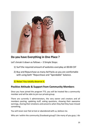 20
Do you have Everything in One Place ? 
Let’s break it down as follows – 3 Simple Steps:
1) Surf the required amount of websites everyday at 00:00 CST
2) Buy and Repurchase as many Ad Packs as you are comfortable
with using both “Repurchase and “Spendable” balance.
3) Relax! You totally deserve it.
Positive Attitude & Support from Community Members 
Once you have joined the program TT3, you will be treated like a community
member and will be able to join our private group.
There are currently 5 administrators, the very owner and creators and all
members posting, updating stuff, asking questions, showing their awesome
earnings, sharing their emotions and concerns when they feel they have missed
something.
You will never ever feel at lost or abandoned with us, believe me.
Who am I within the community (Facebook group)? Like many of you guys, I do
 