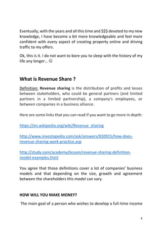 4
Eventually, with the years and all this time and $$$ devoted to my new
knowledge, I have become a bit more knowledgeable and feel more
confident with every aspect of creating property online and driving
traffic to my offers.
Ok, this is it. I do not want to bore you to sleep with the history of my
life any longer… 
What is Revenue Share ?
Definition: Revenue sharing is the distribution of profits and losses
between stakeholders, who could be general partners (and limited
partners in a limited partnership), a company's employees, or
between companies in a business alliance.
Here are some links that you can read if you want to go more in depth:
https://en.wikipedia.org/wiki/Revenue_sharing
http://www.investopedia.com/ask/answers/010915/how-does-
revenue-sharing-work-practice.asp
http://study.com/academy/lesson/revenue-sharing-definition-
model-examples.html
You agree that those definitions cover a lot of companies’ business
models and that depending on the size, growth and agreement
between the shareholders this model can vary.
HOW WILL YOU MAKE MONEY?
The main goal of a person who wishes to develop a full-time income
 