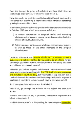 5
from the internet is to be self-sufficient and have their time for
themselves, their families, or whatever their dream is.
Now, the model we are interested in is pretty different from most in
that sense that everything is operated online and that it is constantly
growing its shareholders’ base.
In a nutshell, you will learn on a specific revenue share which launched
in October 2015, and which purposes are as follows:
1) To enable automation in targeted traffic and marketing
whatever online business you are currently promoting (website,
affiliate offers, CPA banners, etc.)
2) To increase your bank account while you promote your business
as well as those of the other members in the program
(shareholders).
I want to emphasize that you are absolutely not required to own a
business, or a website, neither do you need to be an affiliate for any
company if you do not want to. You can promote very easily, passively,
and still earn very decent income!
However, you still are required to follow the simple steps which I will
show you in a minute, and that’s it! And YES, it will take you an average
of 5 minutes of your time daily, but you must not skip this part as it is
the back-bone of the business and how you participate in its growth,
so please, if you intend to join, you will have to play your part. 
So, if you agree, let’s move on and Rock’n Roll !
First of all, go through the material in this Report and then start
a.s.a.p!
There is Zero complication, as promised, and you can implement the
whole system today !
To show you the proof is in the pudding, let me show you a screenshot
 