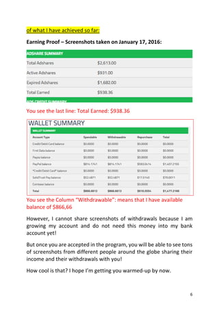 6
of what I have achieved so far:
Earning Proof – Screenshots taken on January 17, 2016:
You see the last line: Total Earned: $938.36
You see the Column “Withdrawable”: means that I have available
balance of $866,66
However, I cannot share screenshots of withdrawals because I am
growing my account and do not need this money into my bank
account yet!
But once you are accepted in the program, you will be able to see tons
of screenshots from different people around the globe sharing their
income and their withdrawals with you!
How cool is that? I hope I’m getting you warmed-up by now.
 
