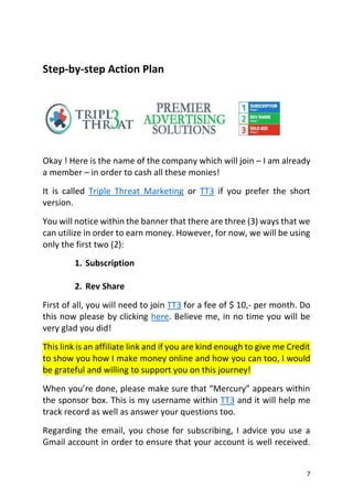 7
Step-by-step Action Plan
Okay ! Here is the name of the company which will join – I am already
a member – in order to cash all these monies!
It is called Triple Threat Marketing or TT3 if you prefer the short
version.
You will notice within the banner that there are three (3) ways that we
can utilize in order to earn money. However, for now, we will be using
only the first two (2):
1. Subscription
2. Rev Share
First of all, you will need to join TT3 for a fee of $ 10,- per month. Do
this now please by clicking here. Believe me, in no time you will be
very glad you did!
This link is an affiliate link and if you are kind enough to give me Credit
to show you how I make money online and how you can too, I would
be grateful and willing to support you on this journey!
When you’re done, please make sure that “Mercury” appears within
the sponsor box. This is my username within TT3 and it will help me
track record as well as answer your questions too.
Regarding the email, you chose for subscribing, I advice you use a
Gmail account in order to ensure that your account is well received.
 