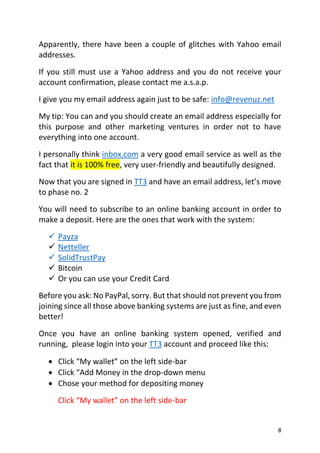 8
Apparently, there have been a couple of glitches with Yahoo email
addresses.
If you still must use a Yahoo address and you do not receive your
account confirmation, please contact me a.s.a.p.
I give you my email address again just to be safe: info@revenuz.net
My tip: You can and you should create an email address especially for
this purpose and other marketing ventures in order not to have
everything into one account.
I personally think inbox.com a very good email service as well as the
fact that it is 100% free, very user-friendly and beautifully designed.
Now that you are signed in TT3 and have an email address, let’s move
to phase no. 2
You will need to subscribe to an online banking account in order to
make a deposit. Here are the ones that work with the system:
 Payza
 Netteller
 SolidTrustPay
 Bitcoin
 Or you can use your Credit Card
Before you ask: No PayPal, sorry. But that should not prevent you from
joining since all those above banking systems are just as fine, and even
better!
Once you have an online banking system opened, verified and
running, please login into your TT3 account and proceed like this:
 Click “My wallet” on the left side-bar
 Click “Add Money in the drop-down menu
 Chose your method for depositing money
Click “My wallet” on the left side-bar
 