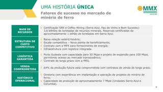 6
Fatores de sucesso no mercado de
minério de ferro
UMA HISTÓRIA ÚNICA
BASE DE
RECURSOS
Certificação SRK e Coffey Mining (Serra Azul, Pau de Vinho e Bom Sucesso):
3,6 bilhões de toneladas de recursos minerais. Reservas certificadas de
aproximadamente 1 bilhão de toneladas em Serra Azul.
ESTRUTURA DE
CUSTO
COMPETITIVO
Baixa relação estéril/minério;
Escala competitiva – Nova planta de beneficiamento;
Contrato com a MPX para fornecimento de energia;
Infraestrutura com logística integrada.
LOGÍSTICA
GARANTIDA
Porto Sudeste com capacidade para 50 Mtpa e projeto de expansão para 100 Mtpa,
permitindo acesso ao mercado transoceânico;
Contrato de longo prazo com a MRS.
VENDA
COMPROMETIDA
64% da produção futura está comprometida com contratos de venda de longo prazo.
HISTÓRICO
OPERACIONAL
Diretoria com experiência em implantação e operação de projetos de minério de
ferro;
Capacidade de produção de aproximadamente 7 Mtpa (Unidades Serra Azul e
Corumbá).
 