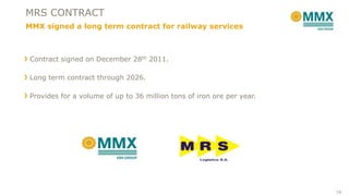 Contract signed on December 28th 2011.
Long term contract through 2026.
Provides for a volume of up to 36 million tons of iron ore per year.
MRS CONTRACT
MMX signed a long term contract for railway services
14
 