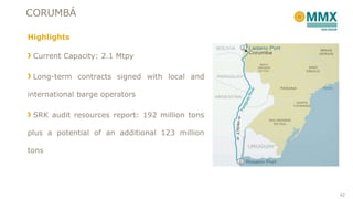 CORUMBÁ
Highlights
Current Capacity: 2.1 Mtpy
Long-term contracts signed with local and
international barge operators
SRK audit resources report: 192 million tons
plus a potential of an additional 123 million
tons
42
 