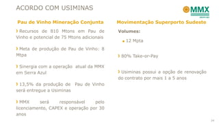 ACORDO COM USIMINAS
Recursos de 810 Mtons em Pau de
Vinho e potencial de 75 Mtons adicionais
Meta de produção de Pau de Vinho: 8
Mtpa
Sinergia com a operação atual da MMX
em Serra Azul
13,5% da produção de Pau de Vinho
será entregue a Usiminas
MMX será responsável pelo
licenciamento, CAPEX e operação por 30
anos
Volumes:
■ 12 Mpta
80% Take-or-Pay
Usiminas possui a opção de renovação
do contrato por mais 1 a 5 anos
Pau de Vinho Mineração Conjunta Movimentação Superporto Sudeste
24
 