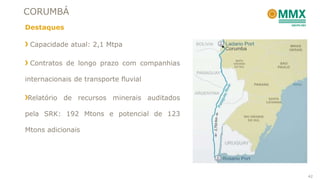 CORUMBÁ
Destaques
Capacidade atual: 2,1 Mtpa
Contratos de longo prazo com companhias
internacionais de transporte fluvial
Relatório de recursos minerais auditados
pela SRK: 192 Mtons e potencial de 123
Mtons adicionais
42
 