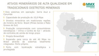 ATIVOS MINERÁRIOS DE ALTA QUALIDADE EM
TRADICIONAIS DISTRITOS MINERAIS
MMX Sudeste
Unidade de Serra Azul
Unidade de Bom Sucesso
MMX Corumbá
Superporto Sudeste
Dois sistemas em operação: Serra Azul e
Corumbá
Capacidade de produção de 10,8 Mtpa
Direitos minerários em tradicionais regiões
de minério de ferro: Brasil (Minas Gerais e Mato
Grosso do Sul)
Produção comprometida com consumidores
estratégicos – China e Coréia do Sul – através
de contratos de venda de longo prazo
Projeto Brownfield
Expansão para cerca de até 40 Mtpa no
Brasil através de sistemas totalmente
integrados: Porto próprio.
Porto com localização estratégica e
privilegiada
5
 
