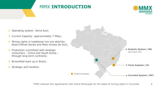 5
Operating system: Serra Azul;
Current Capacity: approximately 7 Mtpy;
Mining rights in traditional iron ore districts:
Brazil (Minas Gerais and Mato Grosso do Sul);
Production committed with strategic
consumers – China and South Korea –
through long-term contracts;
Brownfield start up in Brazil;
Strategic port location.
Sudeste System | MG
Serra Azul Unit
Corumbá System | MS*
Porto Sudeste | RJ
Sistema Sudeste
MMX INTRODUCTION
*MMX entered into agreements with Vetria Mineração for the lease of mining rights in Corumbá.
 