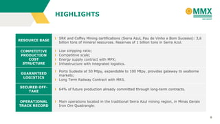 6
RESOURCE BASE
SRK and Coffey Mining certifications (Serra Azul, Pau de Vinho e Bom Sucesso): 3,6
billion tons of mineral resources. Reserves of 1 billion tons in Serra Azul.
COMPETITIVE
PRODUCTION
COST
STRUCTURE
Low stripping ratio;
Competitive scale;
Energy supply contract with MPX;
Infrastructure with integrated logistics.
GUARANTEED
LOGISTICS
Porto Sudeste at 50 Mtpy, expandable to 100 Mtpy, provides gateway to seaborne
markets;
Long Term Railway Contract with MRS.
SECURED OFF-
TAKE
64% of future production already committed through long-term contracts.
OPERATIONAL
TRACK RECORD
Main operations located in the traditional Serra Azul mining region, in Minas Gerais
Iron Ore Quadrangle.
HIGHLIGHTS
 
