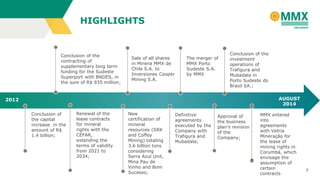 7
HIGHLIGHTS
2012 AUGUST
2014
Conclusion of
the capital
increase in the
amount of R$
1.4 billion;
Renewal of the
lease contracts
for mineral
rights with the
CEFAR,
extending the
terms of validity
from 2021 to
2034;
Conclusion of the
contracting of
supplementary long term
funding for the Sudeste
Superport with BNDES, in
the sum of R$ 935 million;
New
certification of
mineral
resources (SRK
and Coffey
Mining) totaling
3.6 billion tons
considering
Serra Azul Unit,
Mina Pau de
Vinho and Bom
Sucesso;
Sale of all shares
in Minera MMX de
Chile S.A. to
Inversiones Cooper
Mining S.A.
Definitive
agreements
executed by the
Company with
Trafigura and
Mubadala;
The merger of
MMX Porto
Sudeste S.A.
by MMX
Approval of
the business
plan’s revision
of the
Company;
Conclusion of the
investment
operations of
Trafigura and
Mubadala in
Porto Sudeste do
Brasil SA.;
MMX entered
into
agreements
with Vetria
Mineração for
the lease of
mining rights in
Corumbá, which
envisage the
assumption of
certain
contracts
 