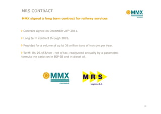 MRS CONTRACT
MMX signed a long term contract for railway services



 Contract signed on December 28th 2011.

 Long term contract through 2026.

 Provides for a volume of up to 36 million tons of iron ore per year.

  Tariff: R$ 26.463/ton , net of tax, readjusted annually by a parametric
formula the variation in IGP-DI and in diesel oil.




                                                                            18
 