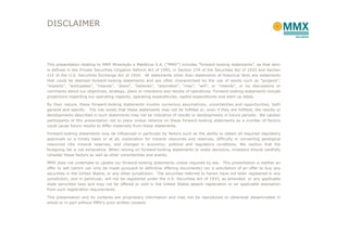 DISCLAIMER



This presentation relating to MMX Mineração e Metálicos S.A. (“MMX”) includes “forward-looking statements”, as that term
is defined in the Private Securities Litigation Reform Act of 1995, in Section 27A of the Securities Act of 1933 and Section
21E of the U.S. Securities Exchange Act of 1934. All statements other than statements of historical facts are statements
that could be deemed forward-looking statements and are often characterized by the use of words such as “projects”,
“expects”, “anticipates”, “intends”, “plans”, “believes”, “estimates”, “may”, “will”, or “intends”, or by discussions or
comments about our objectives, strategy, plans or intentions and results of operations. Forward-looking statements include
projections regarding our operating capacity, operating expenditures, capital expenditures and start-up dates.

By their nature, these forward-looking statements involve numerous assumptions, uncertainties and opportunities, both
general and specific. The risk exists that these statements may not be fulfilled or, even if they are fulfilled, the results or
developments described in such statements may not be indicative of results or developments in future periods. We caution
participants of this presentation not to place undue reliance on these forward-looking statements as a number of factors
could cause future results to differ materially from these statements.

Forward-looking statements may be influenced in particular by factors such as the ability to obtain all required regulatory
approvals on a timely basis or at all, exploration for mineral resources and reserves, difficulty in converting geological
resources into mineral reserves, and changes in economic, political and regulatory conditions. We caution that the
foregoing list is not exhaustive. When relying on forward-looking statements to make decisions, investors should carefully
consider these factors as well as other uncertainties and events.

MMX does not undertake to update our forward-looking statements unless required by law. This presentation is neither an
offer to sell (which can only be made pursuant to definitive offering documents) nor a solicitation of an offer to buy any
securities in the United States, or any other jurisdiction. The securities referred to herein have not been registered in any
jurisdiction, and in particular, will not be registered under the U.S. Securities Act of 1933, as amended, or any applicable
state securities laws and may not be offered or sold in the United States absent registration or an applicable exemption
from such registration requirements.

This presentation and its contents are proprietary information and may not be reproduced or otherwise disseminated in
whole or in part without MMX’s prior written consent.
 