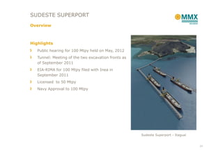 SUDESTE SUPERPORT
Overview



Highlights
   Public hearing for 100 Mtpy held on May, 2012
   Tunnel: Meeting of the two excavation fronts as
   of September 2011
   EIA-RIMA for 100 Mtpy filed with Inea in
   September 2011
   Licensed to 50 Mtpy
   Navy Approval to 100 Mtpy




                                                     Sudeste Superport - Itaguaí


                                                                                   23
 