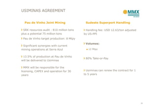USIMINAS AGREEMENT


  Pau de Vinho Joint Mining                Sudeste Superport Handling

 SRK resources audit : 810 million tons    Handling fee: USD 12.63/ton adjusted
plus a potential 75 million tons          by US-PPI
 Pau de Vinho target production: 8 Mtpy
                                           Volumes:
 Significant synergies with current
mining operations at Serra Azul            ■ 12 Mtpy


 13.5% of production at Pau de Vinho
                                           80% Take-or-Pay
will be delivered to Usiminas

  MMX will be responsible for the
licensing, CAPEX and operation for 30       Usiminas can renew the contract for 1
years                                     to 5 years




                                                                                    38
 