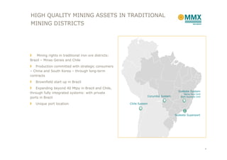HIGH QUALITY MINING ASSETS IN TRADITIONAL
MINING DISTRICTS




    Mining rights in traditional iron ore districts:
Brazil – Minas Gerais and Chile
   Production committed with strategic consumers
– China and South Korea – through long-term
contracts
   Brownfield start up in Brazil
    Expanding beyond 40 Mtpy in Brazil and Chile,
                                                                                     Sudeste System
through fully integrated systems: with private                                           Serra Azul Unit
                                                                  Corumbá System       Bom Sucesso Unit
ports in Brazil
   Unique port location                                Chile System



                                                                                   Sudeste Superport




                                                                                                           4
 