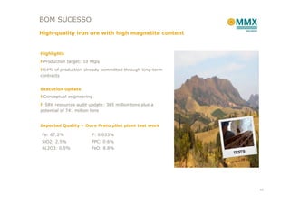 BOM SUCESSO
High-quality iron ore with high magnetite content


Highlights
 Production target: 10 Mtpy
 64% of production already committed through long-term
contracts


Execution Update
 Conceptual engineering
  SRK resources audit update: 365 million tons plus a
potential of 741 million tons


Expected Quality – Ouro Preto pilot plant test work

Fe: 67.2%               P: 0.033%
SiO2: 2.5%              PPC: 0.6%
AL2O3: 0.5%             FeO: 8.8%




                                                         40
 
