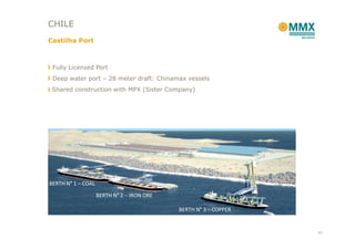 CHILE
Castilha Port



 Fully Licensed Port
 Deep water port – 28 meter draft: Chinamax vessels
 Shared construction with MPX (Sister Company)




BERTH N° 1 – COAL

                    BERTH N° 2 – IRON ORE

                                            BERTH N° 3 – COPPER


                                                                  43
 