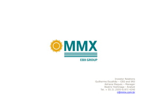 Investor Relations
Guilherme Escalhão – CEO and IRO
         Adriana Maques – Manager
         Beatriz Yoshinaga - Analyst
     Tel. + 55 21 2555-6197/ 4240
                    ri@mmx.com.br
 