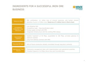 INGREDIENTS FOR A SUCCESSFUL IRON ORE
BUSINESS



                    SRK certification: 3,1 billion tons of mineral resources, and further mineral
 Resource Base
                    potential of up to 1,4 billion tons. Reserves of 1 billion tons in Serra Azul.


                    Low stripping ratio
  Competitive       Competitive scale – New beneficiation plant
Production Cost
   Structure        Energy supply contract with MPX
                    Integrated infrastructure with the existing MRS railway


                    Sudeste Superport at 50 Mtpy, expandable to 100 Mtpy, provides gateway to
  Guaranteed
                    seaborne markets
   Logistics
                    Long Term Railway Contract with MRS


Secured Off-take    64% of future production already committed through long-term contracts



Operational Track   Experience management team with implementation and operational expertise
    Record          Installed Capacity of 10 Mtpy (Serra Azul and Corumbá sites)




                                                                                                     6
 