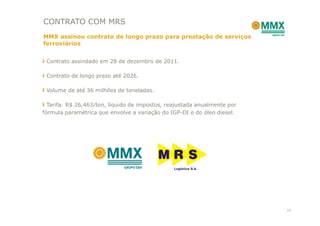 CONTRATO COM MRS
MMX assinou contrato de longo prazo para prestação de serviços
ferroviários


 Contrato assindado em 28 de dezembro de 2011.

 Contrato de longo prazo até 2026.

 Volume de até 36 milhões de toneladas.

  Tarifa: R$ 26,463/ton, líquido de impostos, reajustada anualmente por
fórmula paramétrica que envolve a variação do IGP-DI e do óleo diesel.




                                                                          14
 