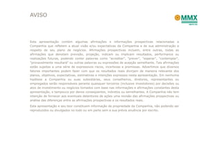 AVISO



Esta apresentação contém algumas afirmações e informações prospectivas relacionadas a
Companhia que refletem a atual visão e/ou expectativas da Companhia e de sua administração a
respeito de seu plano de negócios. Afirmações prospectivas incluem, entre outras, todas as
afirmações que denotam previsão, projeção, indicam ou implicam resultados, performance ou
realizações futuras, podendo conter palavras como "acreditar", "prever", "esperar", "contemplar",
"provavelmente resultará" ou outras palavras ou expressões de acepção semelhante. Tais afirmações
estão sujeitas a uma série de expressivos riscos, incertezas e premissas. Advertimos que diversos
fatores importantes podem fazer com que os resultados reais divirjam de maneira relevante dos
planos, objetivos, expectativas, estimativas e intenções expressos nesta apresentação. Em nenhuma
hipótese a Companhia ou suas subsidiárias, seus conselheiros, diretores, representantes ou
empregados serão responsáveis perante quaisquer terceiros (inclusive investidores) por decisões ou
atos de investimento ou negócios tomados com base nas informações e afirmações constantes desta
apresentação, e tampouco por danos conseqüentes, indiretos ou semelhantes. A Companhia não tem
intenção de fornecer aos eventuais detentores de ações uma revisão das afirmações prospectivas ou
análise das diferenças entre as afirmações prospectivas e os resultados reais.
Esta apresentação e seu teor constituem informação de propriedade da Companhia, não podendo ser
reproduzidos ou divulgados no todo ou em parte sem a sua prévia anuência por escrito.
 