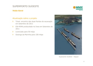 SUPERPORTO SUDESTE
Visão Geral



Atualização sobre o projeto
   Túnel: encontro das duas frentes de escavação
   em Setembro de 2011
   EIA-RIMA protocolado no Inea em Setembro de
   2011
   Licenciado para 50 mtpa
   Outorga da Marinha para 100 mtpa




                                                   Superporto Sudeste - Itaguaí


                                                                                  24
 