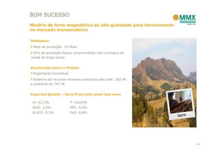 BOM SUCESSO
Minério de ferro magnetitíco de alta qualidade para fornecimento
no mercado transoceânico

Destaques
 Meta de produção: 10 Mtpa
 64% da produção futura comprometida com contratos de
venda de longo prazo


Atualização sobre o Projeto
 Engenharia Conceitual
 Relatório de recursos minerais auditados pela SRK: 365 Mt
e potencial de 741 Mt


Expected Quality – Ouro Preto pilot plant test work

 Fe: 67,2%               P: 0,033%
 SiO2: 2,5%              PPC: 0,6%
 AL2O3: 0,5%             FeO: 8,8%




                                                                   40
 