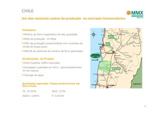 CHILE
Um dos menores custos de produção no mercado transoceânico


Destaques
 Minério de ferro magnetitíco de alta qualidade
 Meta de produção: 10 Mtpa
 50% da produção comprometida com contratos de
venda de longo prazo
 460 Mt de potencial de minério de ferro garantidos


Atualizações do Projeto
 Porto Castilha 100% licenciado
 Sondagem realizada em 2011: aproximadamente
43 mil metros
 Outorga de água


Qualidade esperada: Testes preliminares em
Ouro Preto

Fe: 67,50%              SiO2: 2,5%

Al2O3: 0,85%            P: 0,015%



                                                             42
 