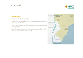 CORUMBÁ




Destaques
 Capacidade atual: 2,1 Mtpa
 Contratos de longo prazo com companhias internacionais
de transporte fluvial
 77% da produção comprometida com contratos de venda
de longo prazo
 Relatório de recursos minerais auditados pela SRK: 192
Mt e potencial adicional de 123 Mt




                                                          45
 
