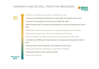 DURANTE O ANO DE 2011, MUITO FOI REALIZADO..


             Início da construção da expansão da Unidade Serra Azul
  Maio
  2012       Licença de instalação emitida para a expansão da Unidade Serra Azul

             Contrato de prestação de serviços com MRS até 2026

             SRK certificou 997,4 milhões de toneladas de reservas mineirais em Serra
            Azul

             EIA-RIMA protocolado para expansão do Superporto Sudeste para 100 Mtpa

             Compra dos equipamentos críticos para expansão de Serra Azul

             EPCM contratado com CNEC Worley Parsons para expansão de Serra Azul

             Contrato com MPX para fornecimento de energia para expansão de Serra
            Azul

             Licença Prévia para expansão da Unidade de Serra Azul

             Assessores Financeiros contratados (Itaú BBA and WestLB)

             Aquisição de 99,1% das ações da PortX

             Acordo com Usiminas
Fevereiro
  2011


                                                                                        7
 