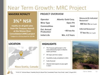 Near Term Growth: MRC Project
 The Touquoy gold project is the
most advanced project in Atlantic
Gold’s portfolio
 All major permits in place
 Feasibility study completed in 2015
 Fully-financed
 Atlantic Gold expects to pour gold
in 2017
TSX-V: MMX
MAVERIX ROYALTY PROJECT OVERVIEW
LOCATION
3%* NSR
royalty on all gold sales
from the Touquoy deposit
at the Moose River
Consolidated (MRC) project
* Subject to a 2% buy-back for C$2.5M
Operator Atlantic Gold Corp.
Mine Type Open Pit
Commodities Gold
Est. Annual
Production
~88 koz Au
Initial Life Min. 4.5 Years
Measured & Indicated
Resources1
Inferred Resources1
480 koz Au (at 1.5 g/t)
77 koz Au (at 1.5 g/t)
HIGHLIGHTS
Nova Scotia, Canada
Halifax
1 “NI 43-101 Technical Report, Feasibility Study for Moose River Consolidated Project, Nova Scotia”; dated 13 August 2015
13
 