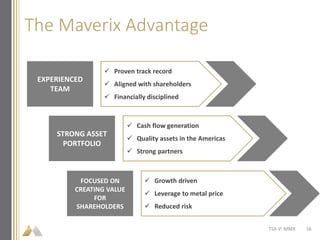 The Maverix Advantage
TSX-V: MMX
EXPERIENCED
TEAM
STRONG ASSET
PORTFOLIO
 Proven track record
 Aligned with shareholders
 Financially disciplined
 Cash flow generation
 Quality assets in the Americas
 Strong partners
FOCUSED ON
CREATING VALUE
FOR
SHAREHOLDERS
 Growth driven
 Leverage to metal price
 Reduced risk
16
 